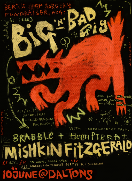 Bert's Top Surgery Fundraiser, Aka: (the) Big N Bad Gig. with queer art stalls, zines, patches, t-shirts and more! alt/ crust orchestral genre-bending fuckery!!! with performances from Brabble + Hemiptera + Mishkin Fitzgerald £8 Advance, £10 on door, doors open 7:30, ALL proceeds go towards bertie's top surgery, 10th june @ daltons