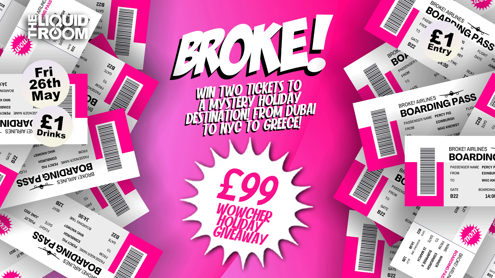 BROKE! FRIDAYS | WIN THE WOWCHER £99 HOLIDAY! | EDINBURGH’S BIGGEST CLUB NIGHT | £1 ENTRY | £1 DRINKS | THE LIQUID ROOM | FRIDAY 26TH MAY